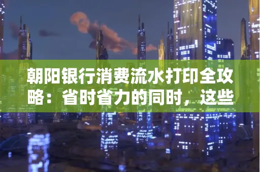 朝阳银行消费流水打印全攻略：省时省力的同时，这些坑别踩！